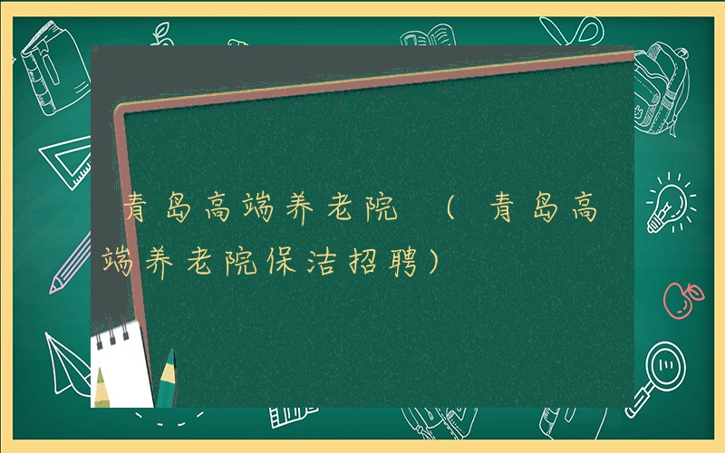 青岛高端养老院 (青岛高端养老院保洁招聘)
